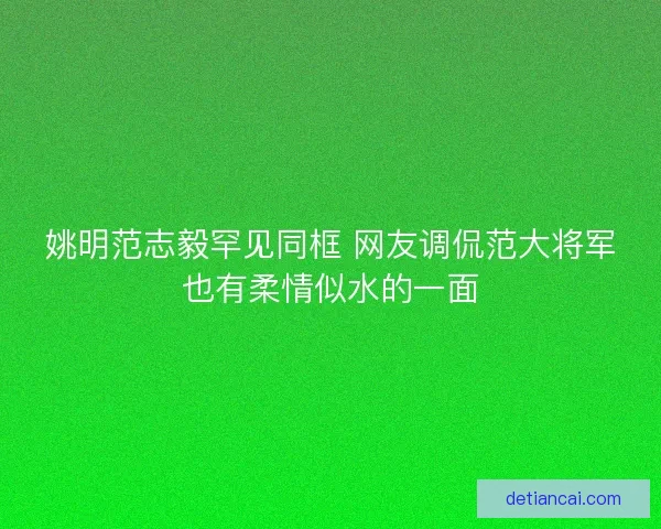 姚明范志毅罕见同框 网友调侃范大将军也有柔情似水的一面