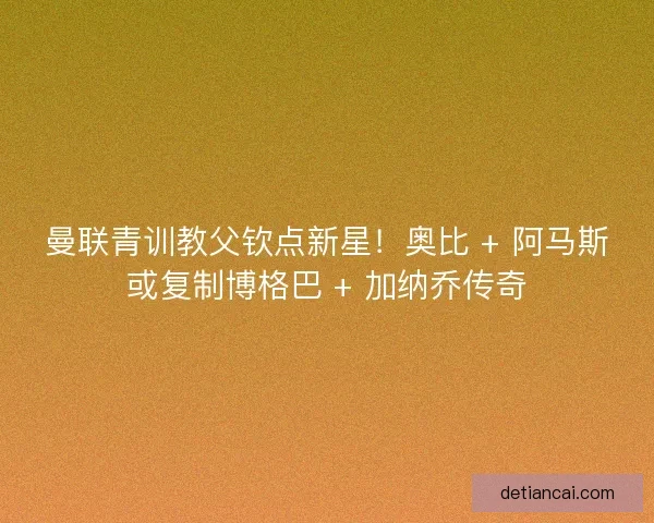 曼联青训教父钦点新星！奥比 + 阿马斯或复制博格巴 + 加纳乔传奇