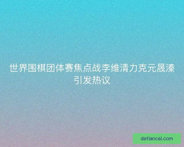 世界围棋团体赛焦点战李维清力克元晟溱引发热议