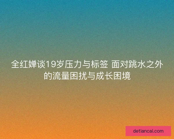 全红婵谈19岁压力与标签 面对跳水之外的流量困扰与成长困境