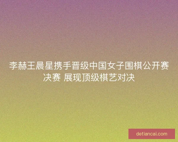 李赫王晨星携手晋级中国女子围棋公开赛决赛 展现顶级棋艺对决