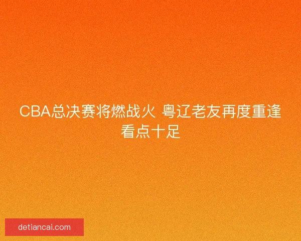 CBA总决赛将燃战火 粤辽老友再度重逢看点十足