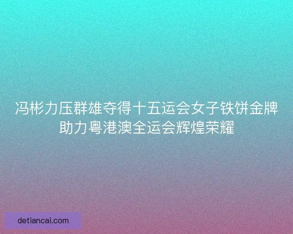 冯彬力压群雄夺得十五运会女子铁饼金牌助力粤港澳全运会辉煌荣耀